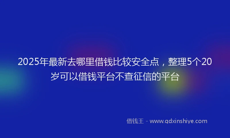 2025年最新去哪里借钱比较安全点，整理5个20岁可以借钱平台不查征信的平台