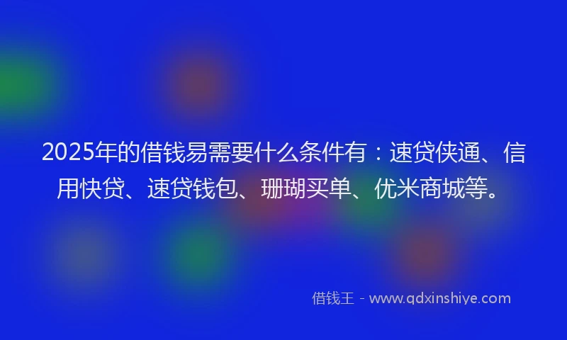 2025年的借钱易需要什么条件有：速贷侠通、信用快贷、速贷钱包、珊瑚买单、优米商城等。