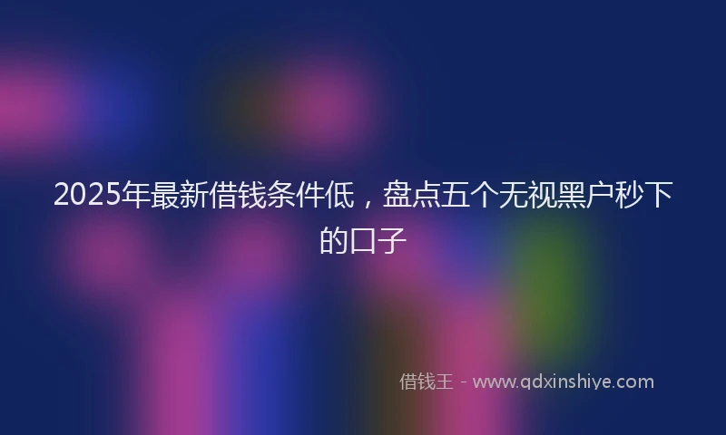 2025年最新借钱条件低，盘点五个无视黑户秒下的口子