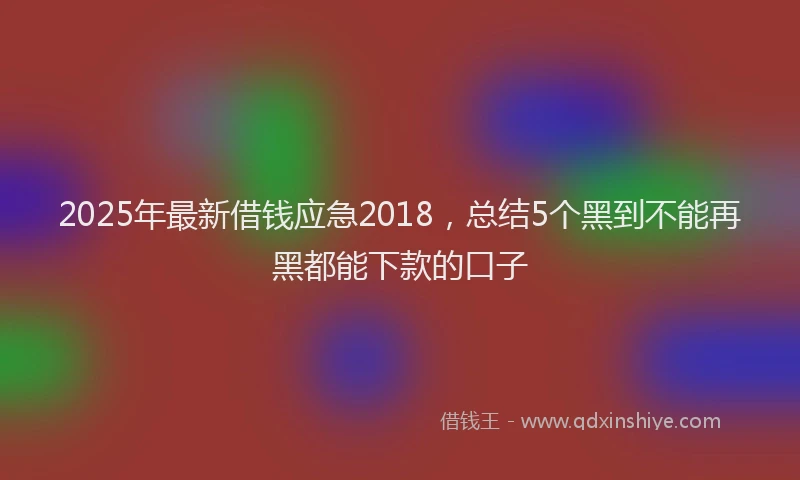 2025年最新借钱应急2018，总结5个黑到不能再黑都能下款的口子