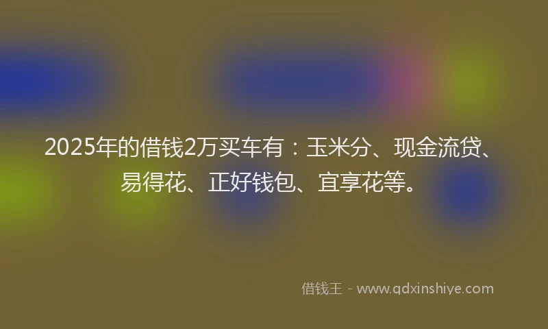 2025年的借钱2万买车有：玉米分、现金流贷、易得花、正好钱包、宜享花等。
