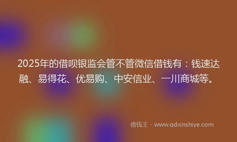2025年的借呗银监会管不管微信借钱有：钱速达融、易得花、优易购、中安信业、一川商城等。