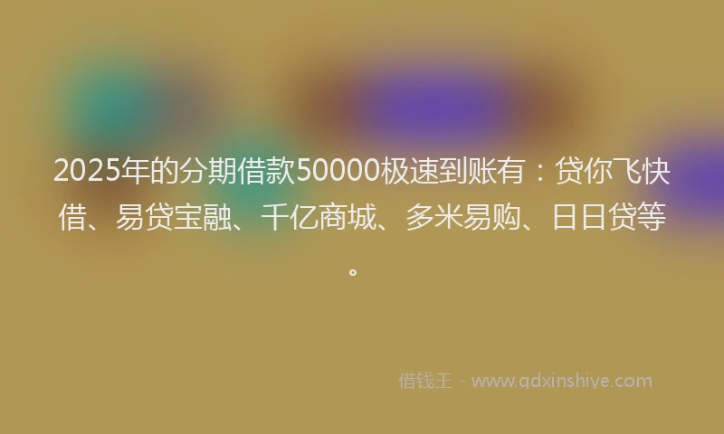 2025年的分期借款50000极速到账有：贷你飞快借、易贷宝融、千亿商城、多米易购、日日贷等。