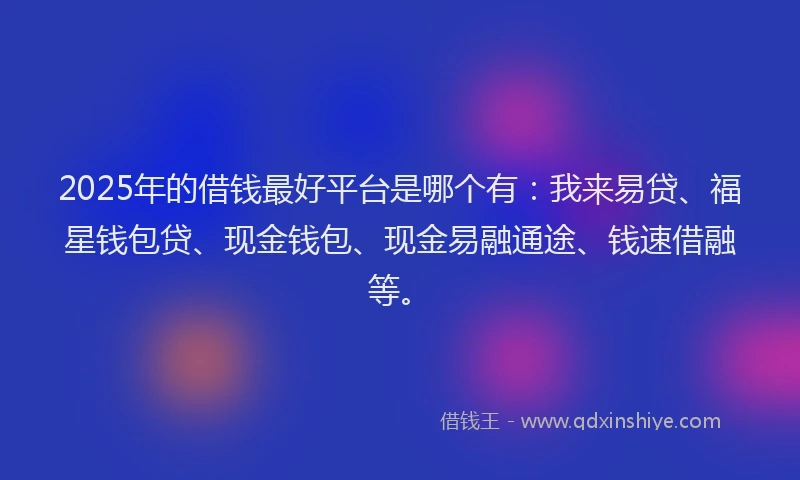 2025年的借钱最好平台是哪个有：我来易贷、福星钱包贷、现金钱包、现金易融通途、钱速借融等。