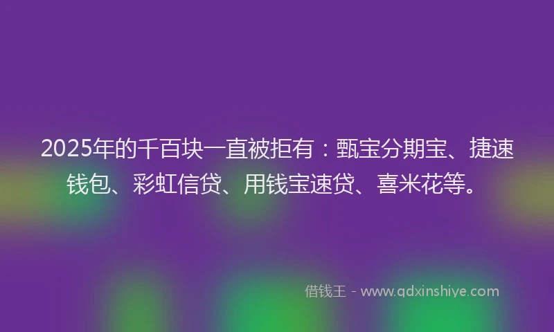 2025年的千百块一直被拒有：甄宝分期宝、捷速钱包、彩虹信贷、用钱宝速贷、喜米花等。