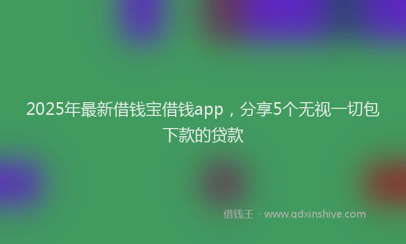 2025年最新借钱宝借钱app，分享5个无视一切包下款的贷款