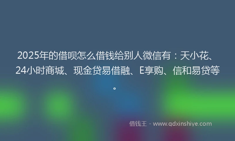 2025年的借呗怎么借钱给别人微信有：天小花、24小时商城、现金贷易借融、E享购、信和易贷等。