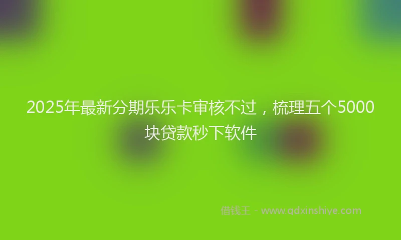 2025年最新分期乐乐卡审核不过,梳理五个5000块贷款秒下软件