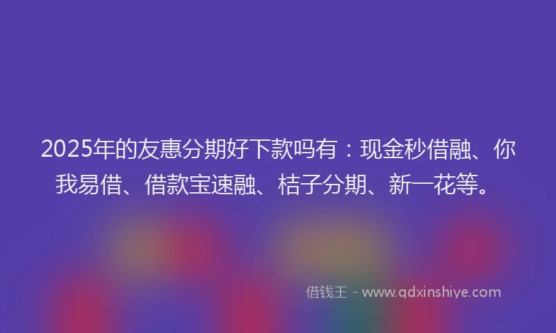2025年的友惠分期好下款吗有：现金秒借融、你我易借、借款宝速融、桔子分期、新一花等。