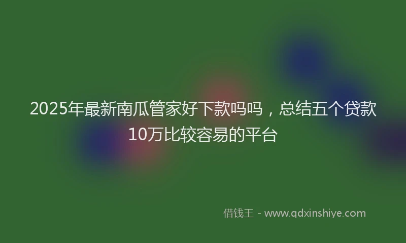 2025年最新南瓜管家好下款吗吗，总结五个贷款10万比较容易的平台