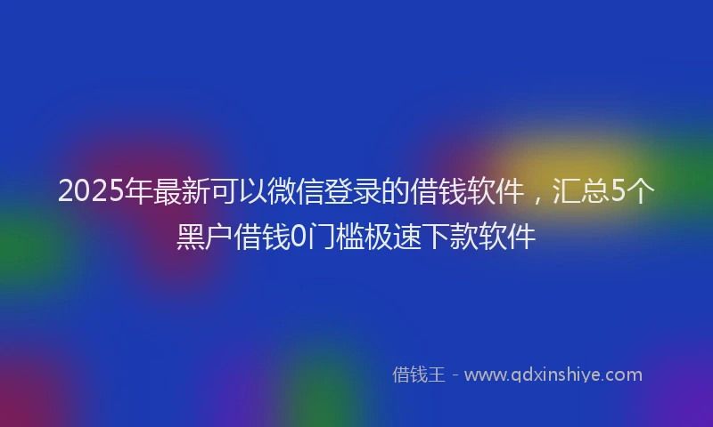 2025年最新可以微信登录的借钱软件，汇总5个黑户借钱0门槛极速下款软件