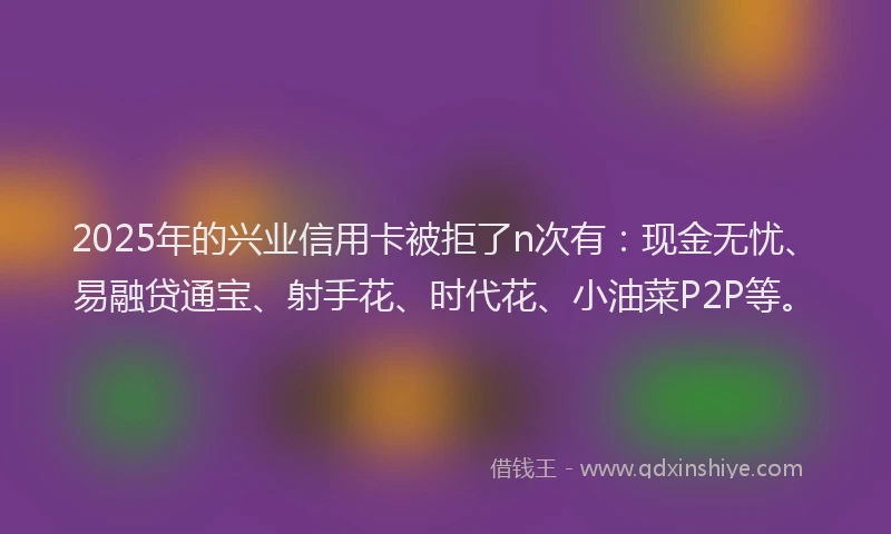 2025年的兴业信用卡被拒了n次有：现金无忧、易融贷通宝、射手花、时代花、小油菜P2P等。