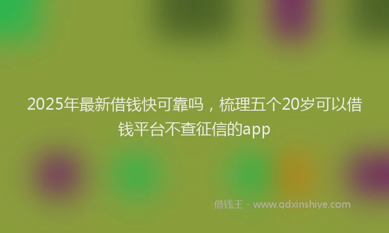 2025年最新借钱快可靠吗，梳理五个20岁可以借钱平台不查征信的app