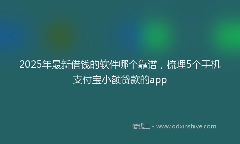 2025年最新借钱的软件哪个靠谱，梳理5个手机支付宝小额贷款的app