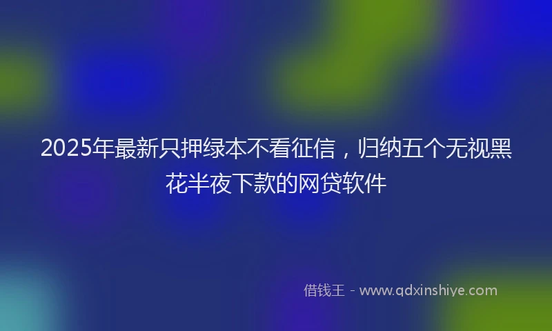2025年最新只押绿本不看征信，归纳五个无视黑花半夜下款的网贷软件