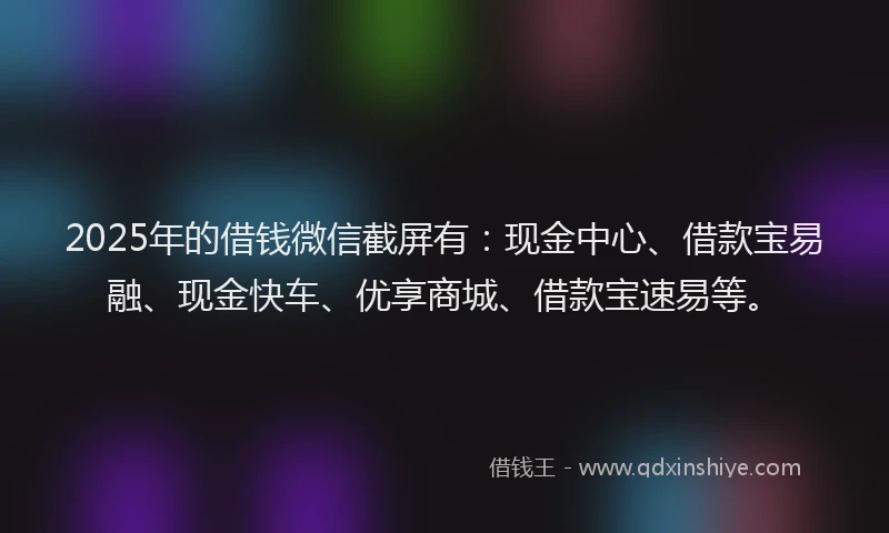 2025年的借钱微信截屏有：现金中心、借款宝易融、现金快车、优享商城、借款宝速易等。
