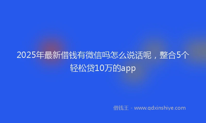 2025年最新借钱有微信吗怎么说话呢，整合5个轻松贷10万的app
