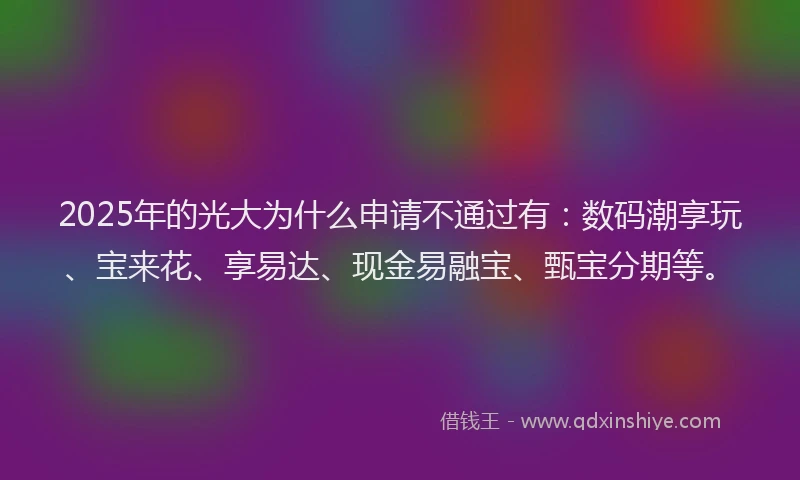 2025年的光大为什么申请不通过有：数码潮享玩、宝来花、享易达、现金易融宝、甄宝分期等。