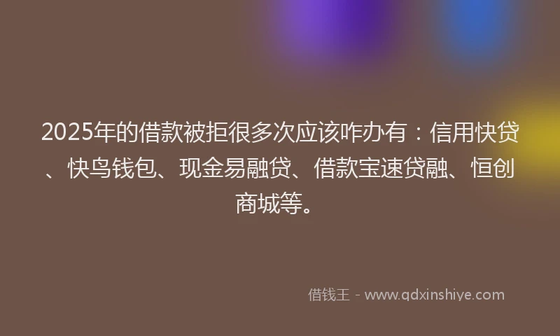 2025年的借款被拒很多次应该咋办有：信用快贷、快鸟钱包、现金易融贷、借款宝速贷融、恒创商城等。