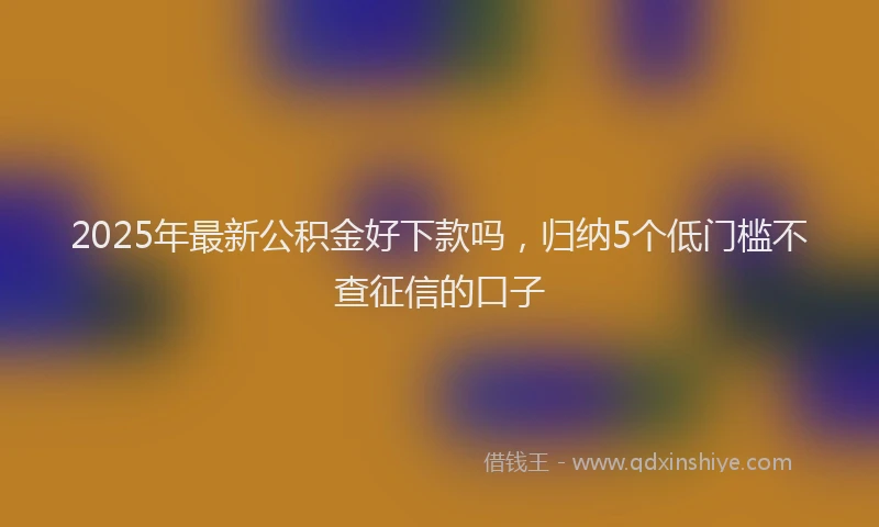 2025年最新公积金好下款吗，归纳5个低门槛不查征信的口子