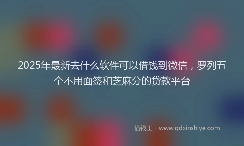 2025年最新去什么软件可以借钱到微信，罗列五个不用面签和芝麻分的贷款平台