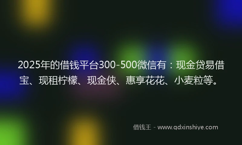 2025年的借钱平台300-500微信有：现金贷易借宝、现租柠檬、现金侠、惠享花花、小麦粒等。
