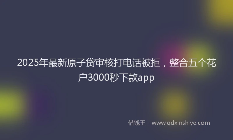 2025年最新原子贷审核打电话被拒，整合五个花户3000秒下款app
