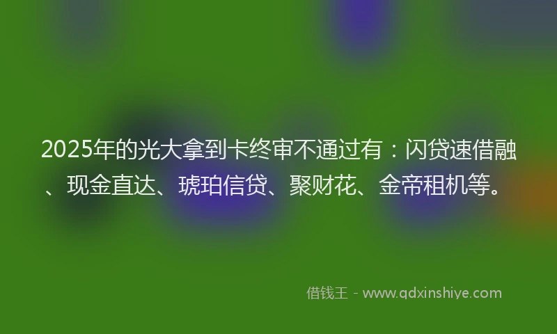 2025年的光大拿到卡终审不通过有：闪贷速借融、现金直达、琥珀信贷、聚财花、金帝租机等。