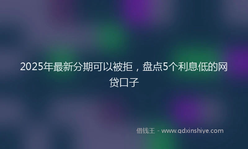 2025年最新分期可以被拒，盘点5个利息低的网贷口子
