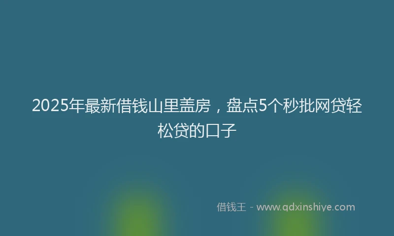 2025年最新借钱山里盖房，盘点5个秒批网贷轻松贷的口子