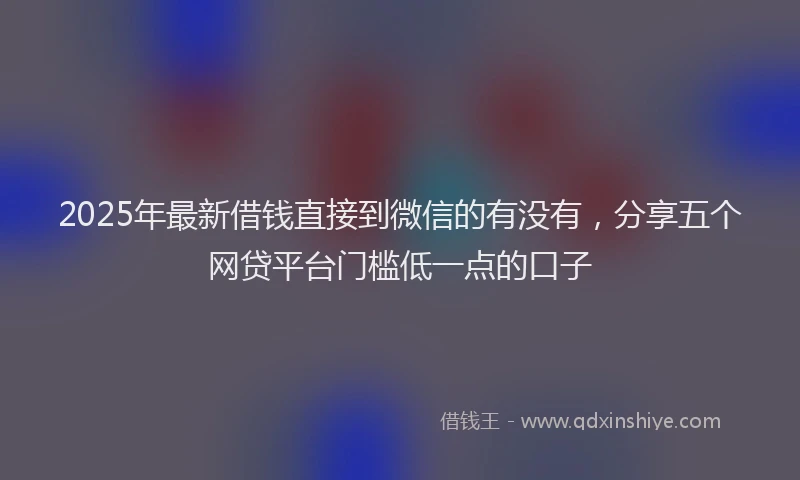 2025年最新借钱直接到微信的有没有，分享五个网贷平台门槛低一点的口子