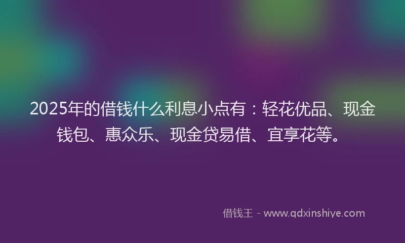 2025年的借钱什么利息小点有：轻花优品、现金钱包、惠众乐、现金贷易借、宜享花等。