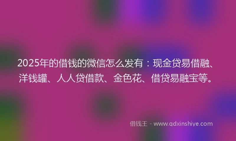 2025年的借钱的微信怎么发有：现金贷易借融、洋钱罐、人人贷借款、金色花、借贷易融宝等。