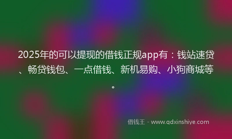 2025年的可以提现的借钱正规app有：钱站速贷、畅贷钱包、一点借钱、新机易购、小狗商城等。