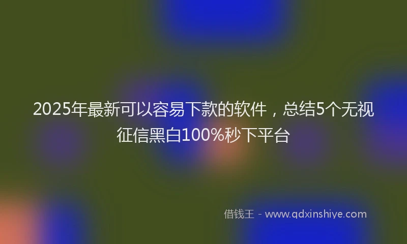 2025年最新可以容易下款的软件，总结5个无视征信黑白100%秒下平台