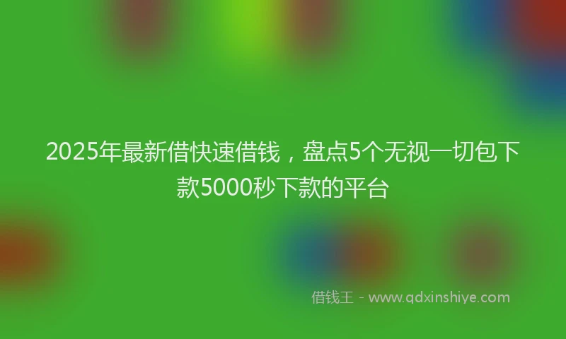 2025年最新借快速借钱，盘点5个无视一切包下款5000秒下款的平台