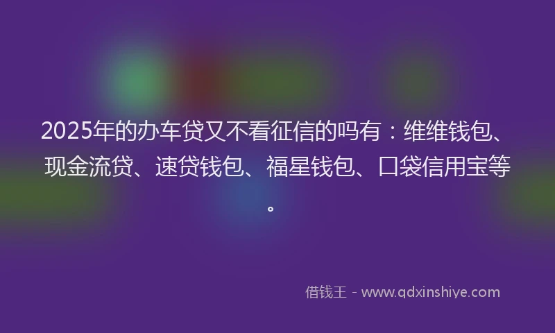2025年的办车贷又不看征信的吗有：维维钱包、现金流贷、速贷钱包、福星钱包、口袋信用宝等。