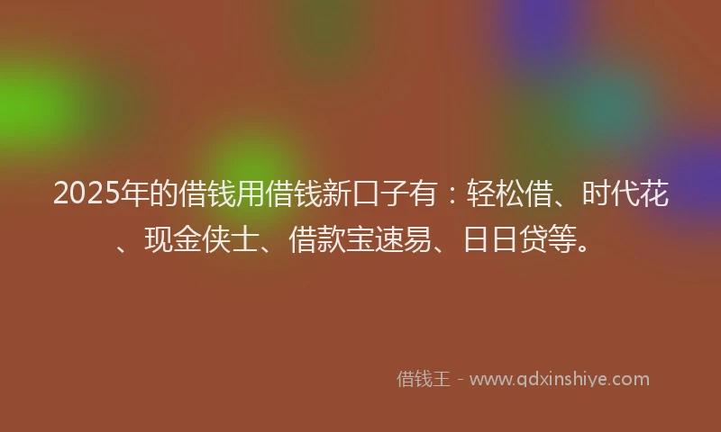 2025年的借钱用借钱新口子有：轻松借、时代花、现金侠士、借款宝速易、日日贷等。