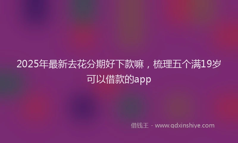 2025年最新去花分期好下款嘛，梳理五个满19岁可以借款的app
