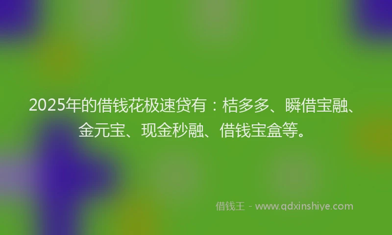 2025年的借钱花极速贷有：桔多多、瞬借宝融、金元宝、现金秒融、借钱宝盒等。