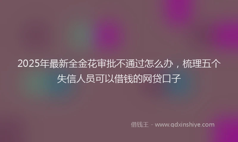 2025年最新全金花审批不通过怎么办，梳理五个失信人员可以借钱的网贷口子