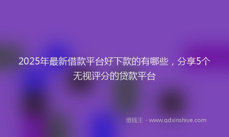 2025年最新借款平台好下款的有哪些，分享5个无视评分的贷款平台