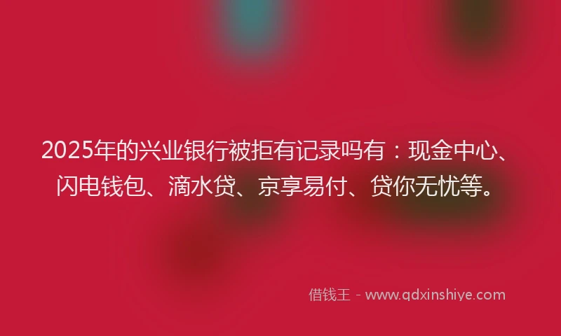 2025年的兴业银行被拒有记录吗有：现金中心、闪电钱包、滴水贷、京享易付、贷你无忧等。