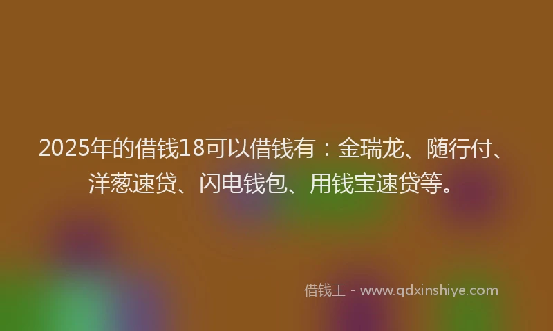 2025年的借钱18可以借钱有：金瑞龙、随行付、洋葱速贷、闪电钱包、用钱宝速贷等。