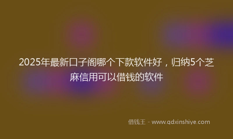 2025年最新口子阁哪个下款软件好，归纳5个芝麻信用可以借钱的软件