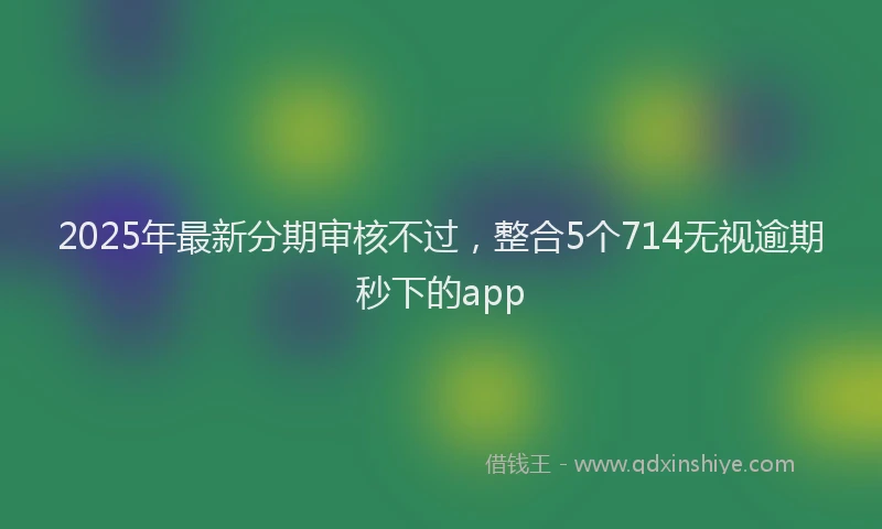2025年最新分期审核不过，整合5个714无视逾期秒下的app