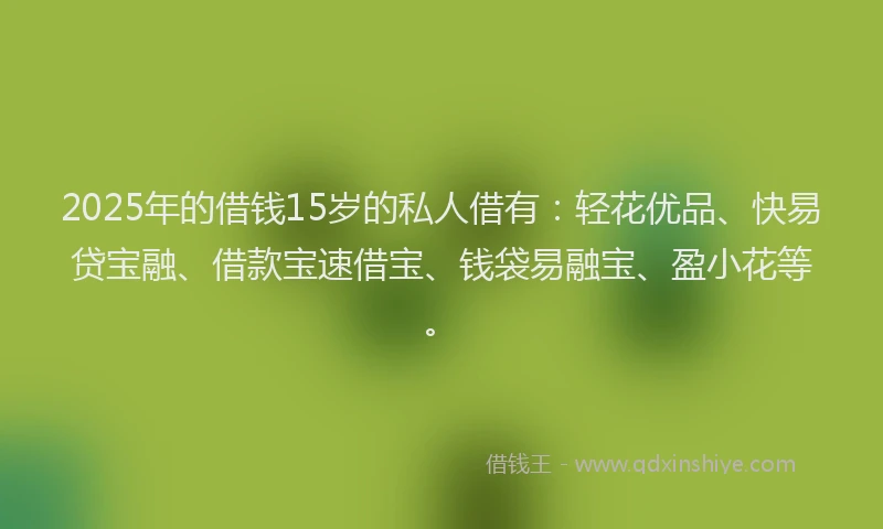 2025年的借钱15岁的私人借有：轻花优品、快易贷宝融、借款宝速借宝、钱袋易融宝、盈小花等。