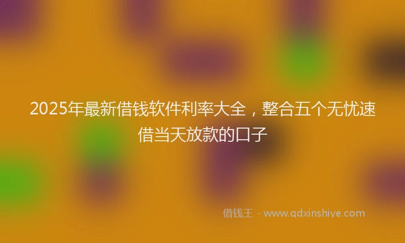 2025年最新借钱软件利率大全，整合五个无忧速借当天放款的口子