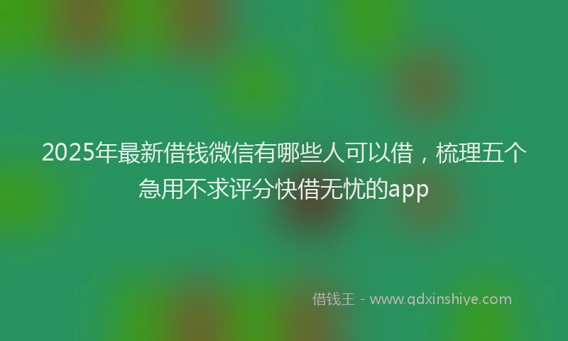 2025年最新借钱微信有哪些人可以借，梳理五个急用不求评分快借无忧的app