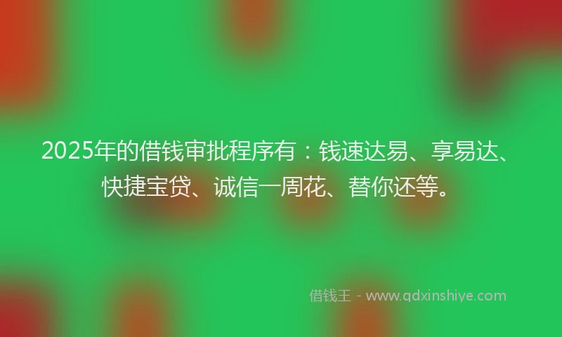 2025年的借钱审批程序有：钱速达易、享易达、快捷宝贷、诚信一周花、替你还等。
